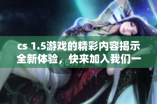 cs 1.5游戏的精彩内容揭示全新体验，快来加入我们一起畅玩吧