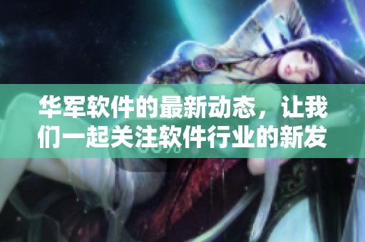 华军软件的最新动态，让我们一起关注软件行业的新发展与趋势