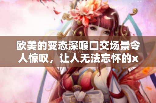 欧美的变态深喉囗交场景令人惊叹，让人无法忘怀的xxxx体验