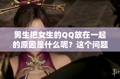 男生把女生的QQ放在一起的原因是什么呢？这个问题引发了不少讨论。