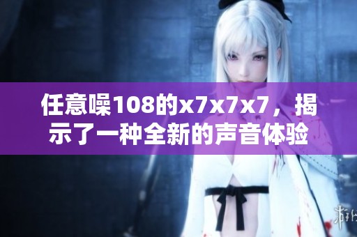 任意噪108的x7x7x7，揭示了一种全新的声音体验