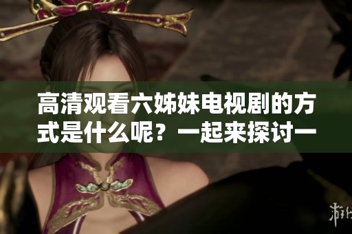 高清观看六姊妹电视剧的方式是什么呢？一起来探讨一下吧！