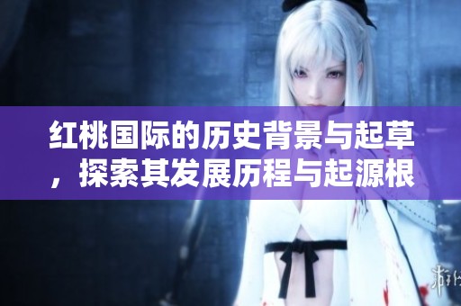 红桃国际的历史背景与起草，探索其发展历程与起源根基