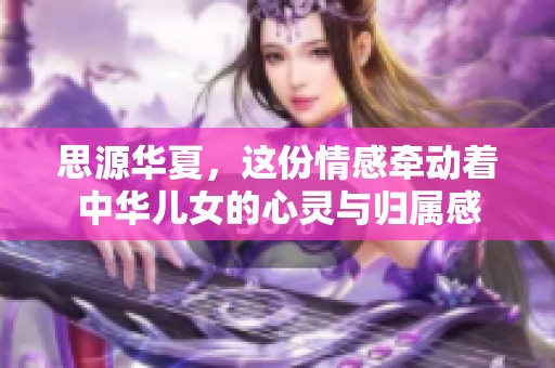 思源华夏，这份情感牵动着中华儿女的心灵与归属感