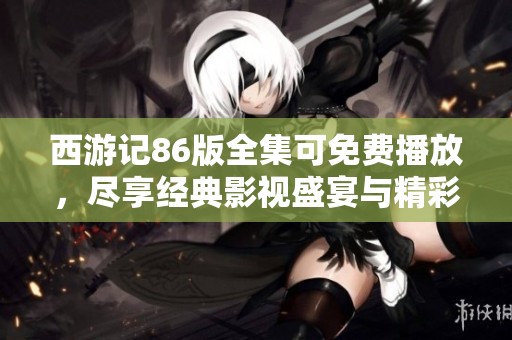 西游记86版全集可免费播放，尽享经典影视盛宴与精彩剧情！