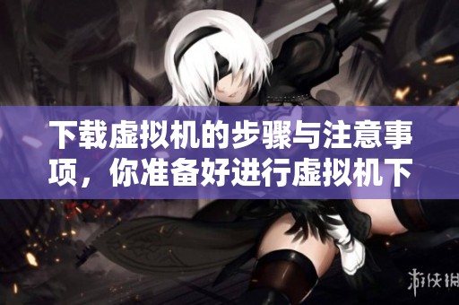 下载虚拟机的步骤与注意事项，你准备好进行虚拟机下载了吗