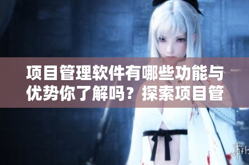 项目管理软件有哪些功能与优势你了解吗？探索项目管理软件的重要性。