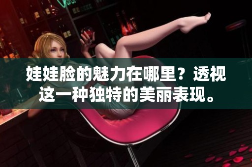 娃娃脸的魅力在哪里？透视这一种独特的美丽表现。