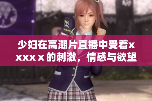 少妇在高潮片直播中受着xxxxⅹ的刺激，情感与欲望交织不断