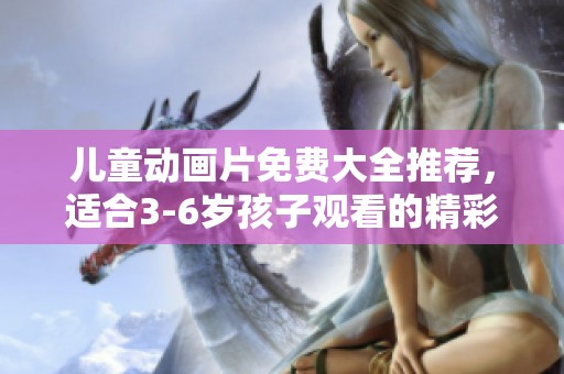 儿童动画片免费大全推荐，适合3-6岁孩子观看的精彩内容
