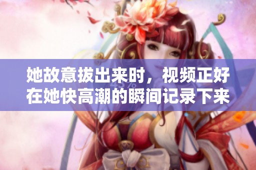 她故意拔出来时，视频正好在她快高潮的瞬间记录下来。