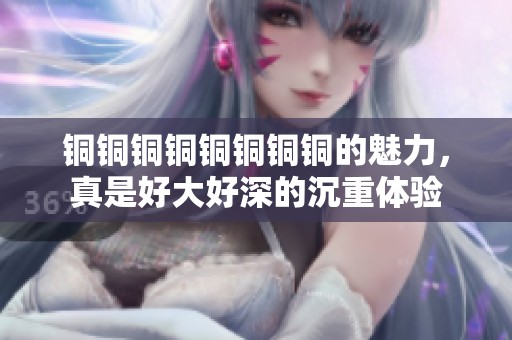 铜铜铜铜铜铜铜铜的魅力，真是好大好深的沉重体验