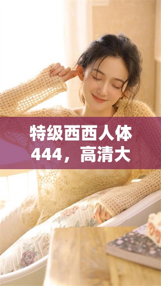 特级西西人体444，高清大胆让你大开眼界的视觉体验