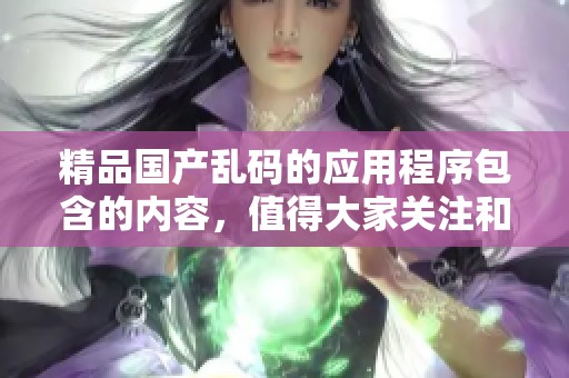 精品国产乱码的应用程序包含的内容，值得大家关注和探索！