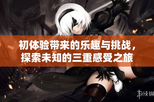 初体验带来的乐趣与挑战，探索未知的三重感受之旅