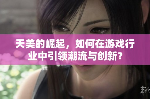 天美的崛起，如何在游戏行业中引领潮流与创新？