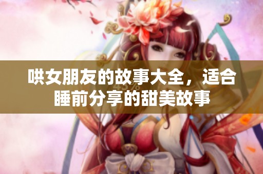 哄女朋友的故事大全，适合睡前分享的甜美故事
