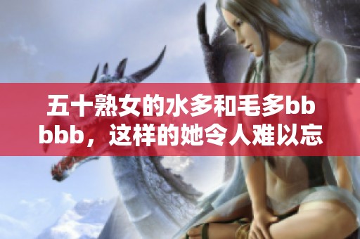 五十熟女的水多和毛多bbbbb，这样的她令人难以忘怀