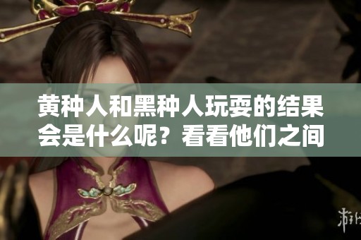 黄种人和黑种人玩耍的结果会是什么呢？看看他们之间的后果如何！