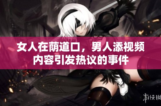 女人在荫道口，男人添视频内容引发热议的事件