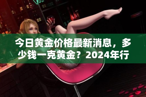 今日黄金价格最新消息，多少钱一克黄金？2024年行情如何分析綜合解读