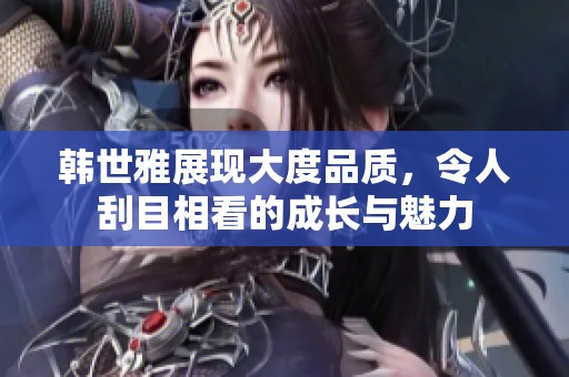 韩世雅展现大度品质，令人刮目相看的成长与魅力