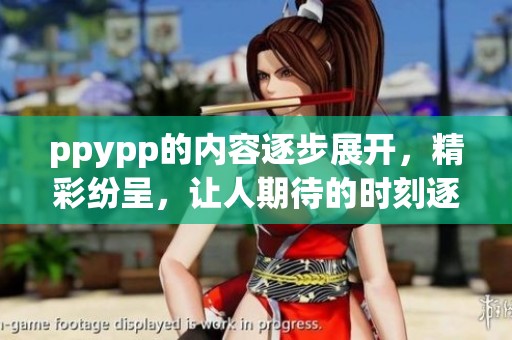 ppypp的内容逐步展开，精彩纷呈，让人期待的时刻逐渐来临