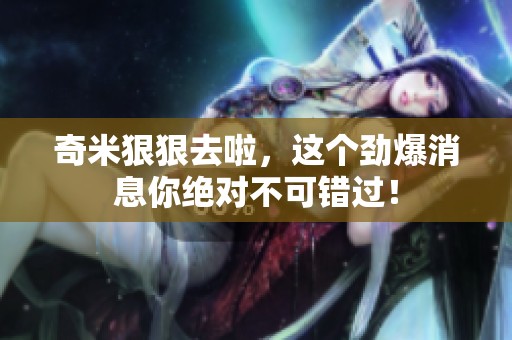 奇米**去啦，这个劲爆消息你绝对不可错过！