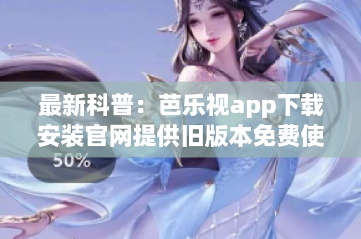最新科普：芭乐视app下载安装官网提供旧版本免费使用指南