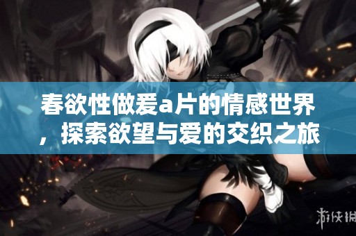 春欲性做爰**的情感世界，探索欲望与爱的交织之旅