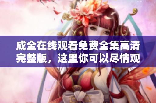成全在线观看免费全集高清完整版，这里你可以尽情观看精彩内容！