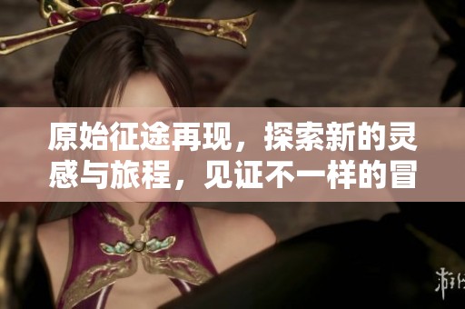 原始征途再现，探索新的灵感与旅程，见证不一样的冒险体验