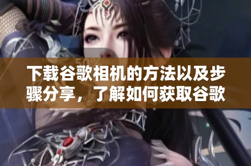 下载谷歌相机的方法以及步骤分享，了解如何获取谷歌相机应用