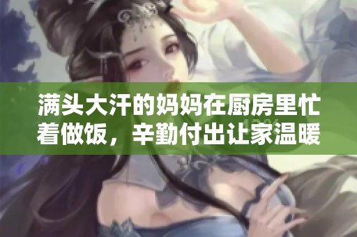 满头大汗的妈妈在厨房里忙着做饭，辛勤付出让家温暖。