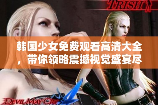 韩国少女免费观看高清大全，带你领略震撼视觉盛宴尽在此处。