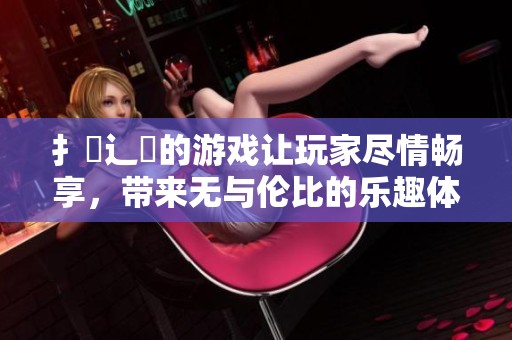 扌喿辶畐的游戏让玩家尽情畅享，带来无与伦比的乐趣体验