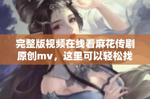 完整版视频在线看麻花传剧原创mv，这里可以轻松找到所有精彩内容