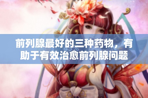 前列腺最好的三种药物，有助于有效治愈前列腺问题