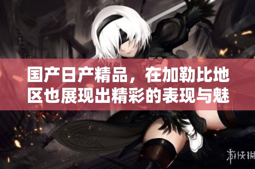 国产日产精品，在***地区也展现出精彩的表现与魅力。