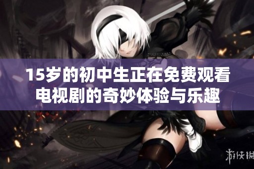 15岁的初中生正在免费观看电视剧的奇妙体验与乐趣