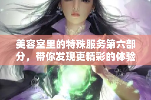 美容室里的特殊服务第六部分，带你发现更精彩的体验与选择