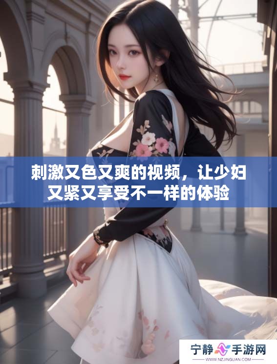 刺激又色又爽的视频，让少妇又紧又享受不一样的体验