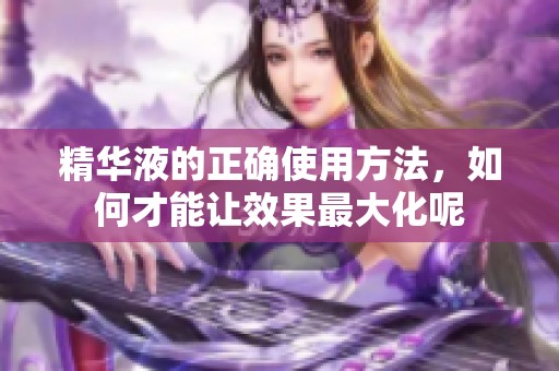 精华液的正确使用方法，如何才能让效果最大化呢