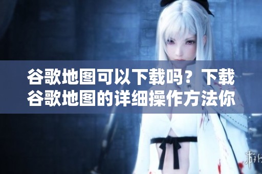 谷歌地图可以下载吗？下载谷歌地图的详细操作方法你了解了吗？