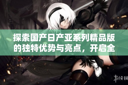 探索国产日产亚系列精品版的独特优势与亮点，开启全新驾驶体验之旅