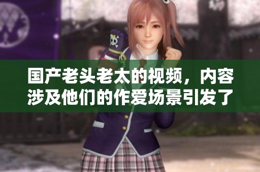 国产老头老太的视频，内容涉及他们的作爱场景引发了关注。
