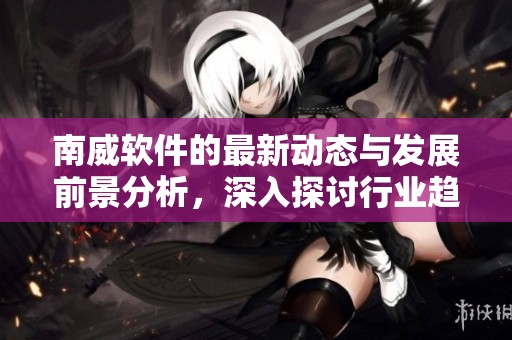 南威软件的最新动态与发展前景分析，深入探讨行业趋势与创新方向