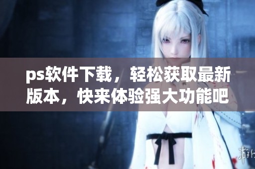 ps软件下载，轻松获取最新版本，快来体验强大功能吧