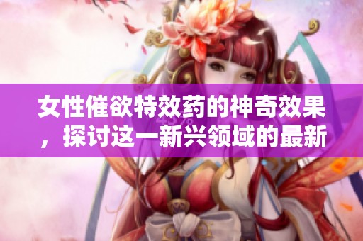 女性催欲特效药的神奇效果，探讨这一新兴领域的最新研究成果