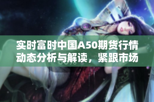 实时富时中国A50期货行情动态分析与解读，紧跟市场变化与趋势